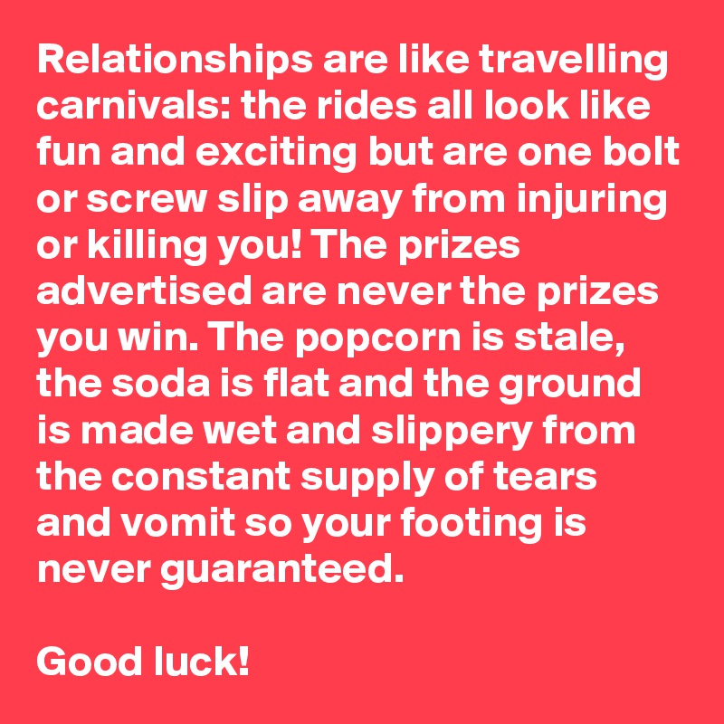 Relationships are like travelling carnivals: the rides all look like fun and exciting but are one bolt or screw slip away from injuring or killing you! The prizes advertised are never the prizes you win. The popcorn is stale, the soda is flat and the ground is made wet and slippery from the constant supply of tears and vomit so your footing is never guaranteed. 

Good luck!