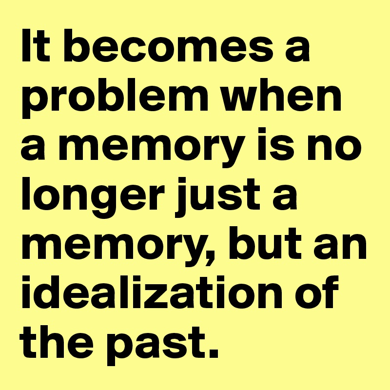 It becomes a problem when a memory is no longer just a memory, but an idealization of the past. 