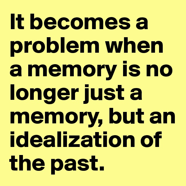 It becomes a problem when a memory is no longer just a memory, but an idealization of the past. 