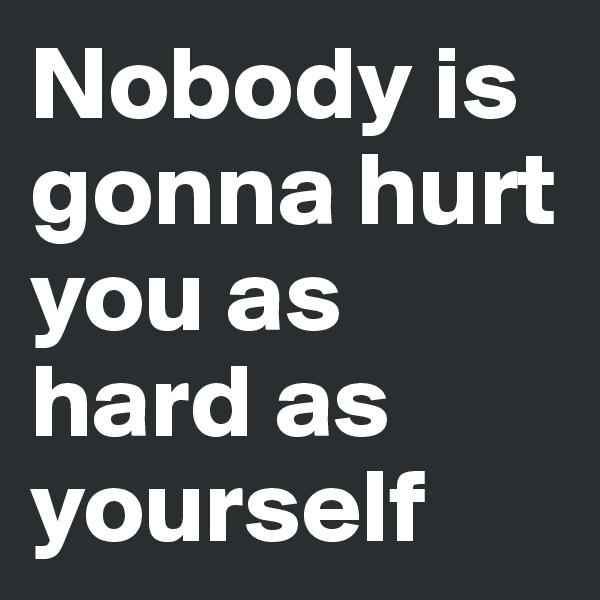 Nobody is gonna hurt you as hard as yourself