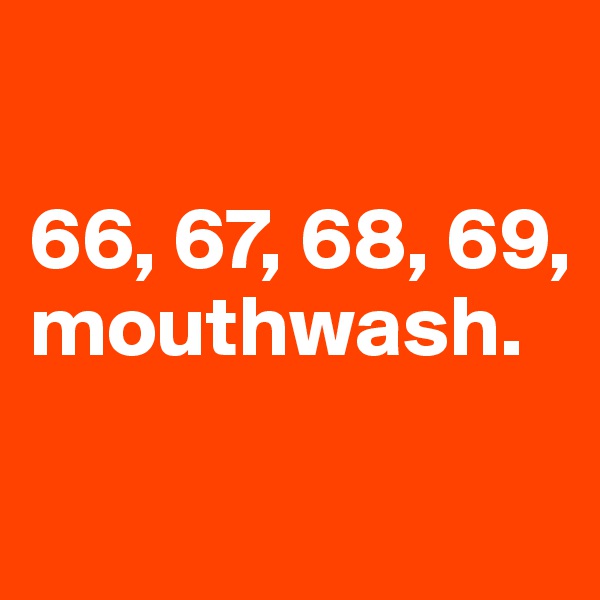 

66, 67, 68, 69, mouthwash.

