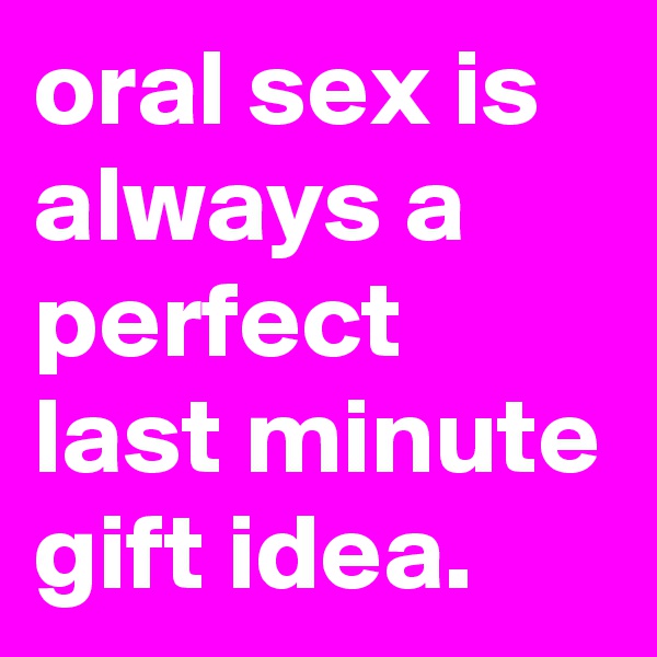 oral sex is always a perfect last minute gift idea.