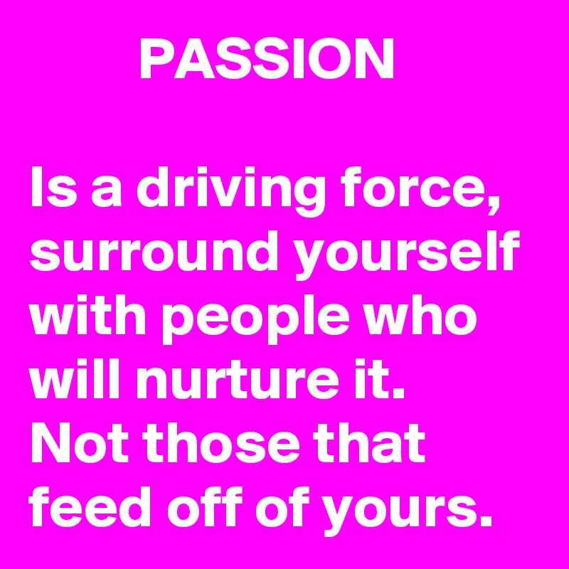          PASSION

Is a driving force, 
surround yourself with people who will nurture it. 
Not those that feed off of yours. 