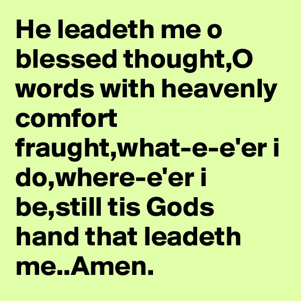 He leadeth me o blessed thought,O words with heavenly comfort fraught,what-e-e'er i do,where-e'er i be,still tis Gods hand that leadeth me..Amen.