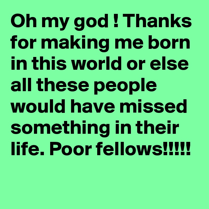 Oh my god ! Thanks for making me born in this world or else all these people would have missed something in their life. Poor fellows!!!!!
