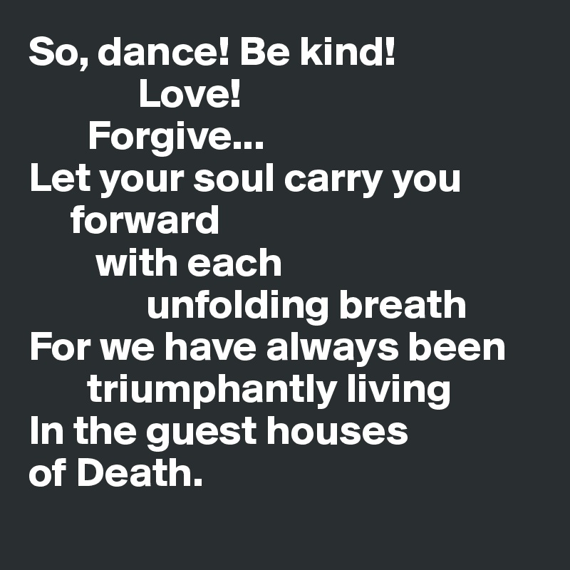 So, dance! Be kind! 
             Love! 
       Forgive...
Let your soul carry you
     forward     
        with each 
              unfolding breath
For we have always been     
       triumphantly living
In the guest houses
of Death. 
