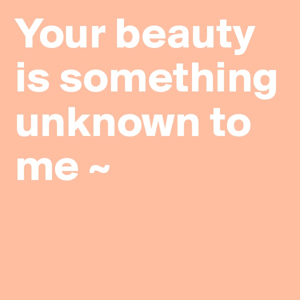Your beauty 
is something 
unknown to 
me ~ 

