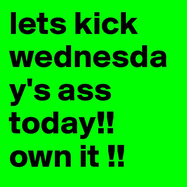 lets kick wednesday's ass today!! own it !! 