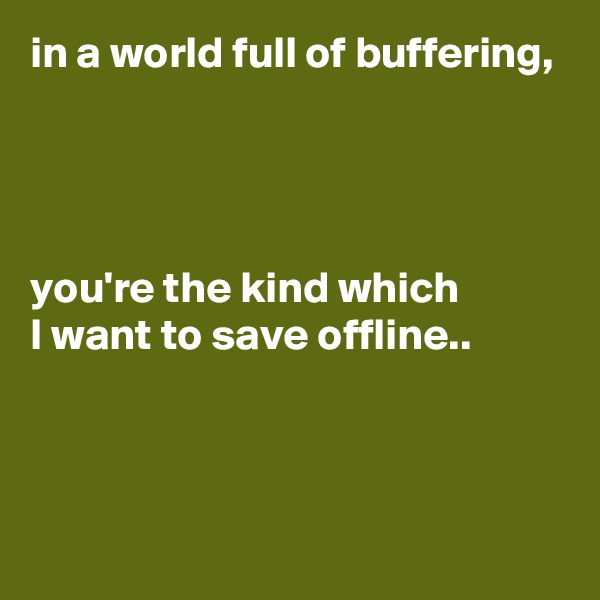 in a world full of buffering,




you're the kind which
I want to save offline..



