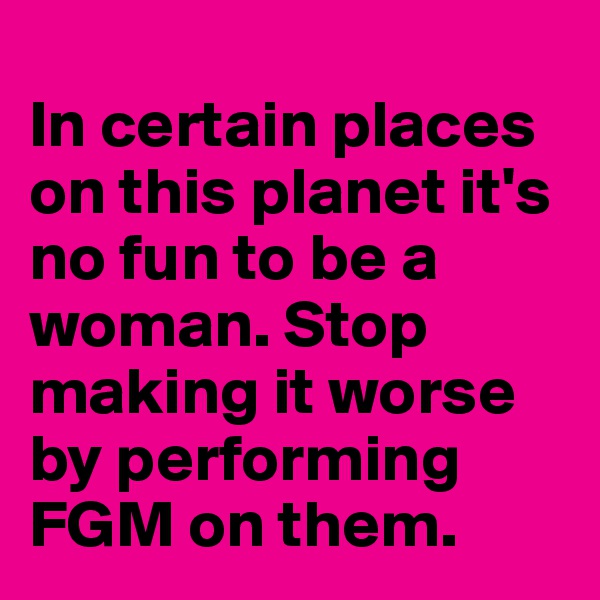 
In certain places on this planet it's no fun to be a woman. Stop making it worse by performing FGM on them.