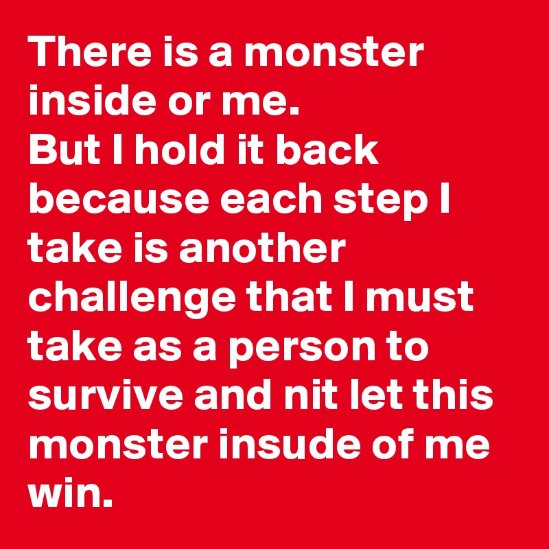 There is a monster inside or me. 
But I hold it back because each step I take is another challenge that I must take as a person to survive and nit let this monster insude of me win.