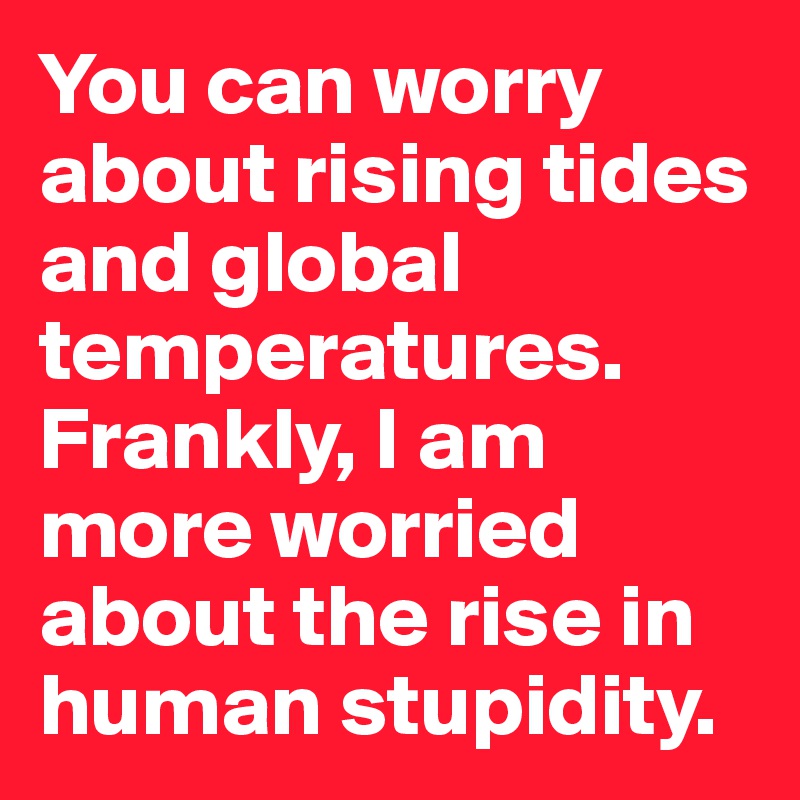 You can worry about rising tides and global temperatures. Frankly, I am more worried about the rise in human stupidity.
