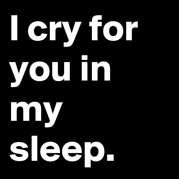 I cry for you in my sleep. 