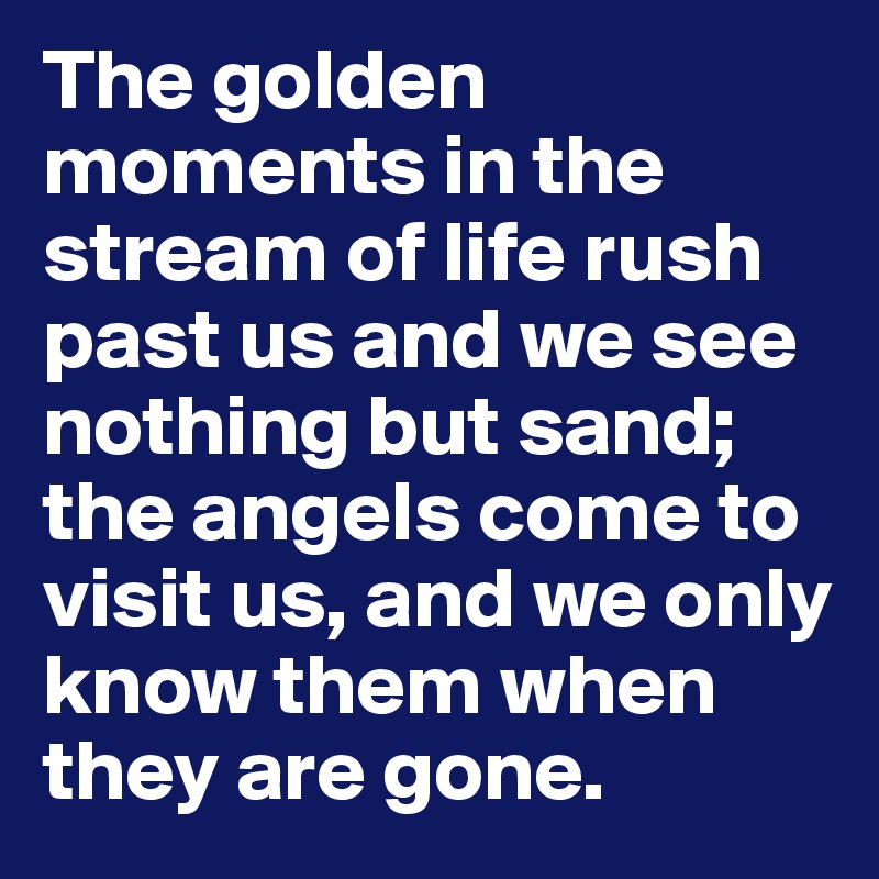 The golden moments in the stream of life rush past us and we see nothing but sand; the angels come to visit us, and we only know them when they are gone.