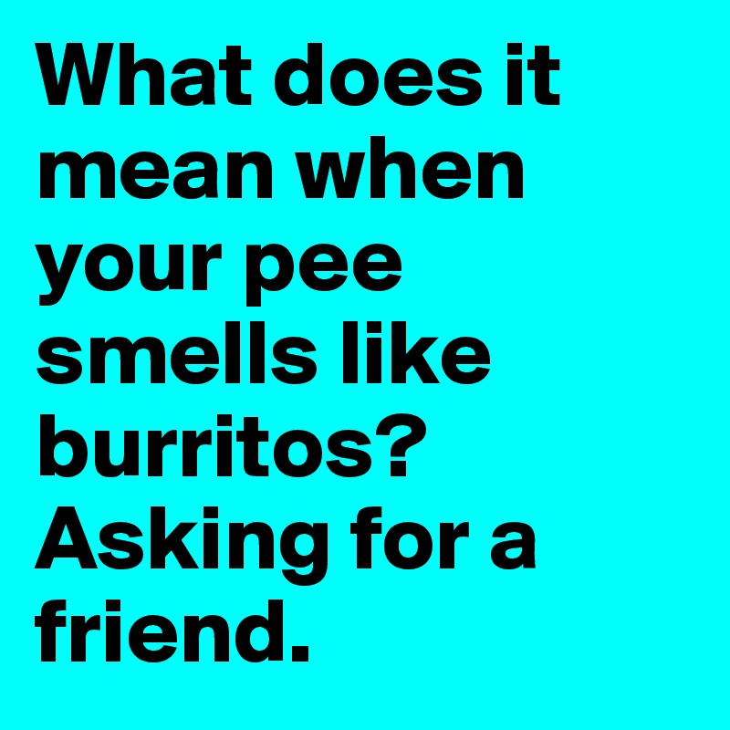 What does it mean when your pee smells like burritos? Asking for a friend.