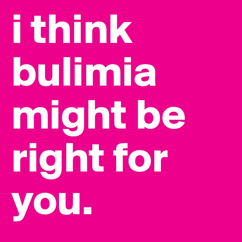 i think bulimia might be right for you.