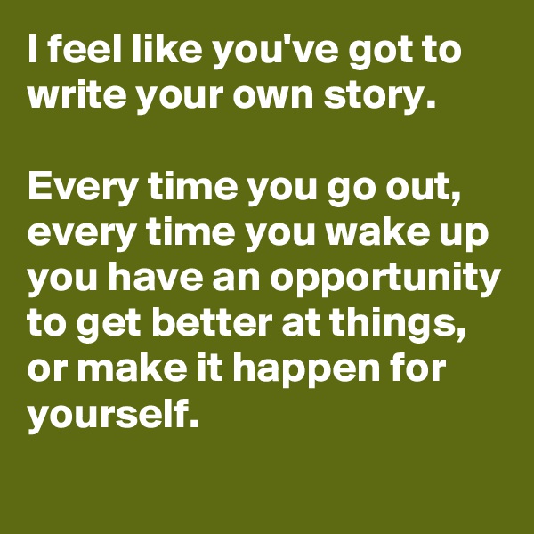 I feel like you've got to write your own story. 

Every time you go out, every time you wake up you have an opportunity to get better at things, or make it happen for yourself.
