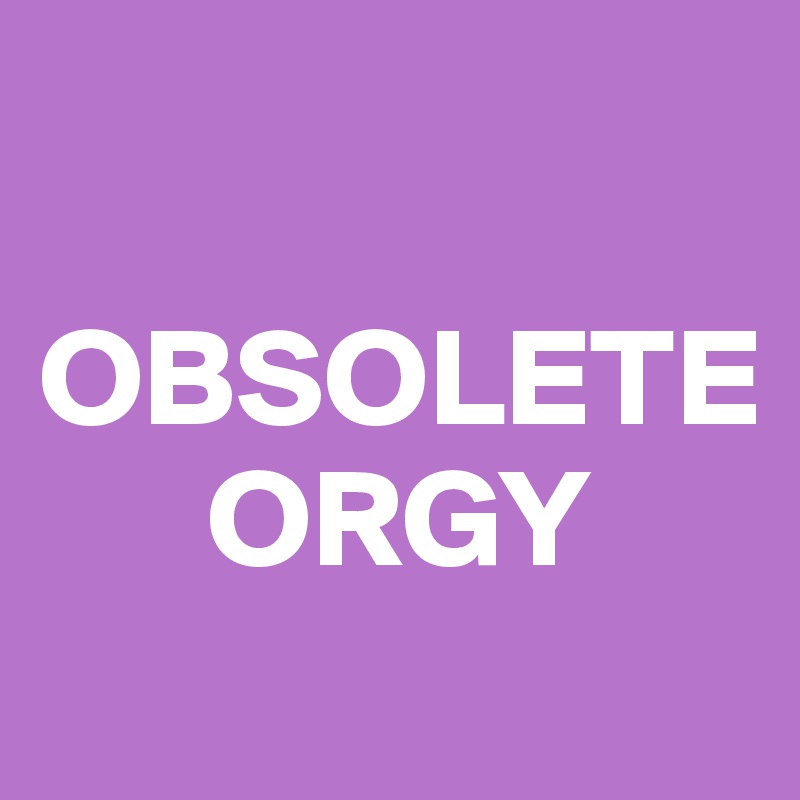 

OBSOLETE
      ORGY
