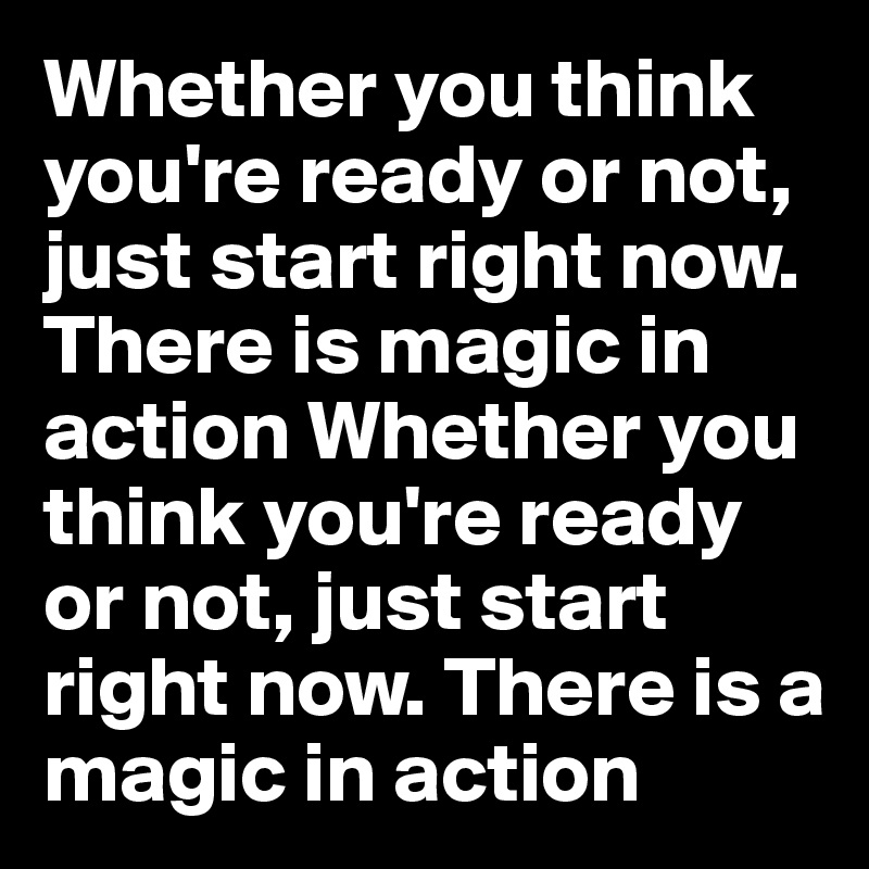 Whether you think you're ready or not, just start right now. There is magic in action Whether you think you're ready or not, just start right now. There is a magic in action