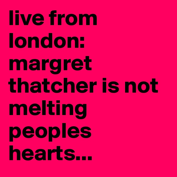 live from london: margret thatcher is not melting peoples hearts...
