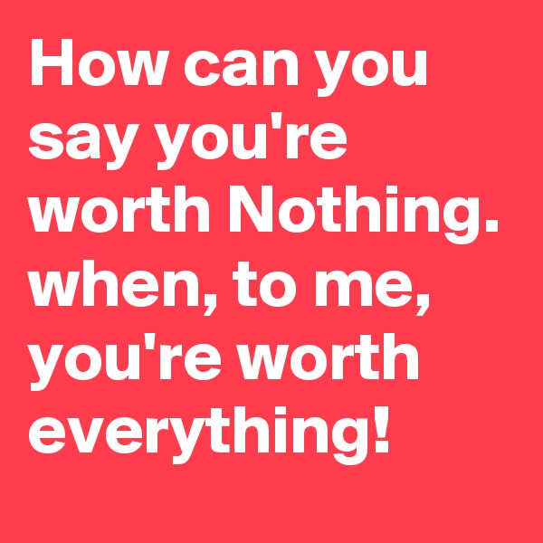 How can you say you're worth Nothing. when, to me, you're worth everything!