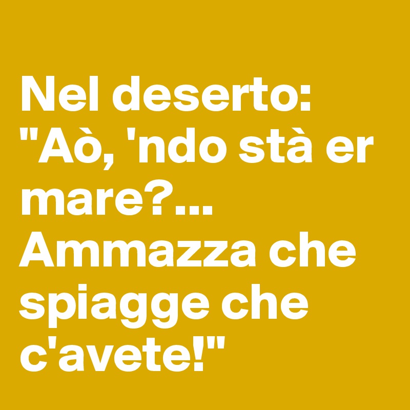 
Nel deserto:
"Aò, 'ndo stà er mare?... Ammazza che spiagge che c'avete!"