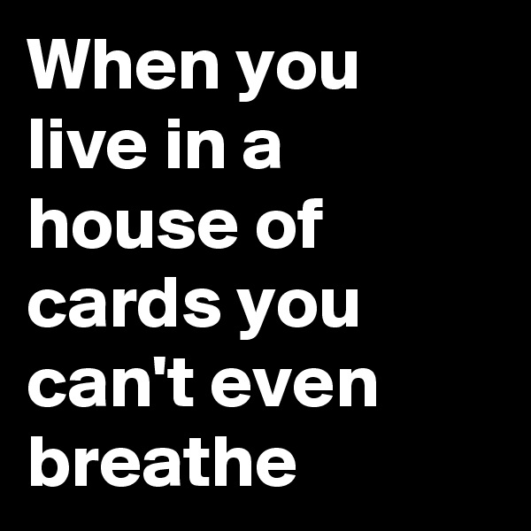 When you live in a house of cards you can't even breathe