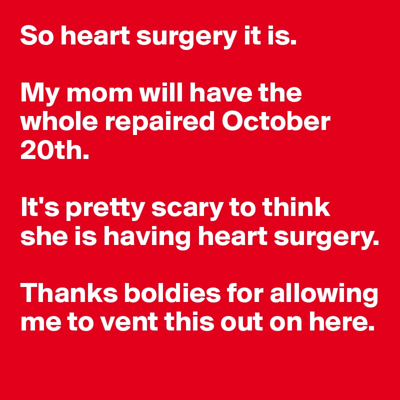 So heart surgery it is.

My mom will have the whole repaired October 20th.

It's pretty scary to think she is having heart surgery. 

Thanks boldies for allowing me to vent this out on here. 