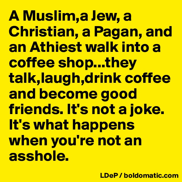A Muslim,a Jew, a Christian, a Pagan, and an Athiest walk into a coffee shop...they talk,laugh,drink coffee and become good friends. It's not a joke. It's what happens when you're not an asshole. 