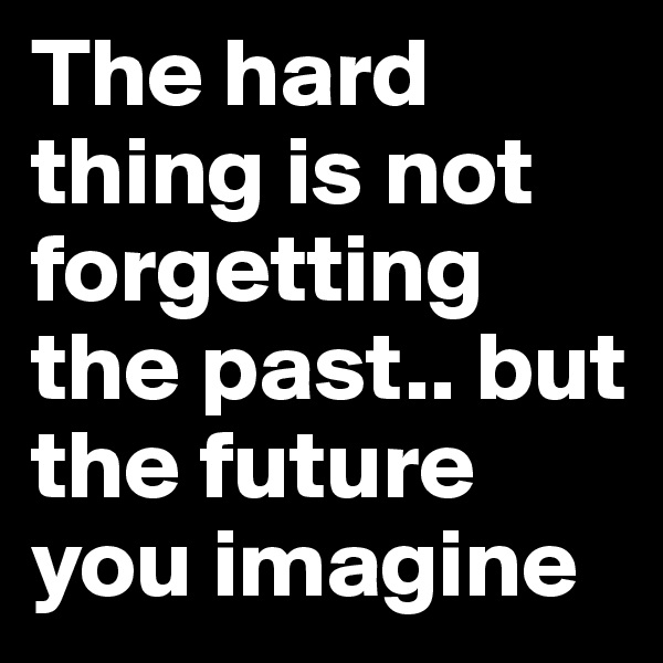 The hard thing is not forgetting the past.. but the future you imagine