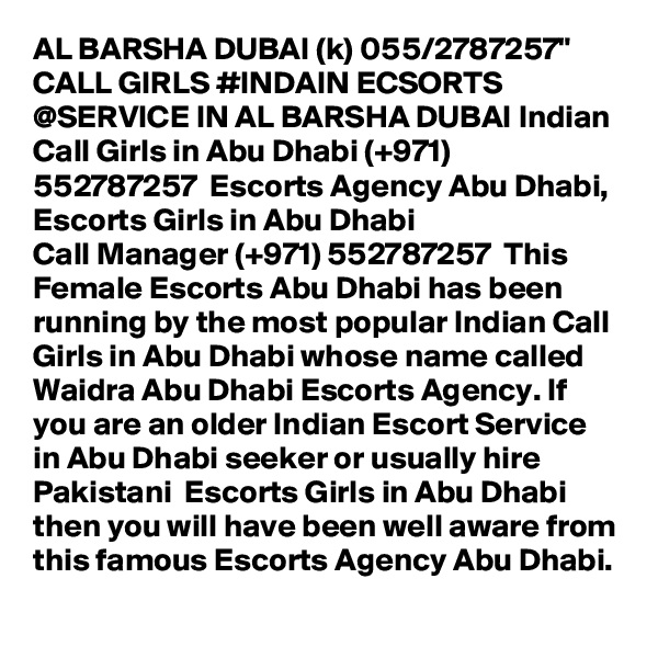 AL BARSHA DUBAI (k) 055/2787257" CALL GIRLS #INDAIN ECSORTS @SERVICE IN AL BARSHA DUBAI Indian Call Girls in Abu Dhabi (+971) 552787257  Escorts Agency Abu Dhabi, Escorts Girls in Abu Dhabi
Call Manager (+971) 552787257  This Female Escorts Abu Dhabi has been running by the most popular Indian Call Girls in Abu Dhabi whose name called Waidra Abu Dhabi Escorts Agency. If you are an older Indian Escort Service in Abu Dhabi seeker or usually hire Pakistani  Escorts Girls in Abu Dhabi then you will have been well aware from this famous Escorts Agency Abu Dhabi.
