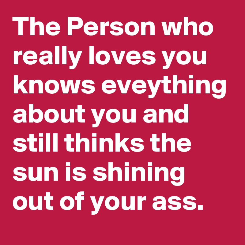 The Person who really loves you knows eveything about you and still thinks the sun is shining out of your ass.