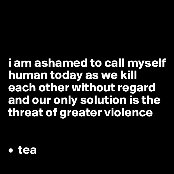 



i am ashamed to call myself human today as we kill each other without regard and our only solution is the threat of greater violence 


•  tea