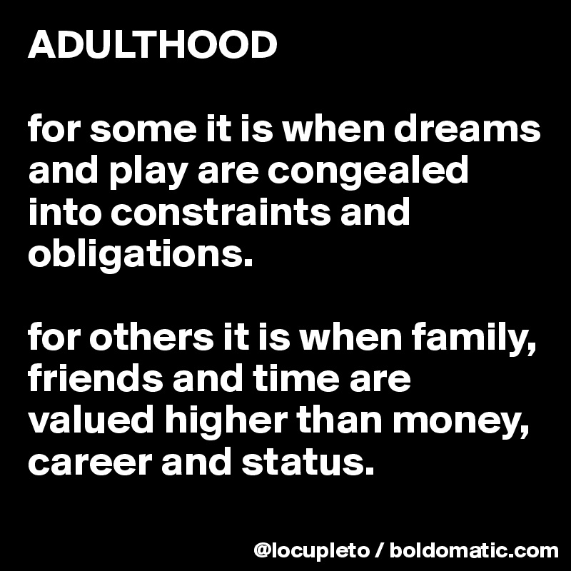 ADULTHOOD

for some it is when dreams and play are congealed into constraints and obligations.

for others it is when family, friends and time are valued higher than money, career and status. 
