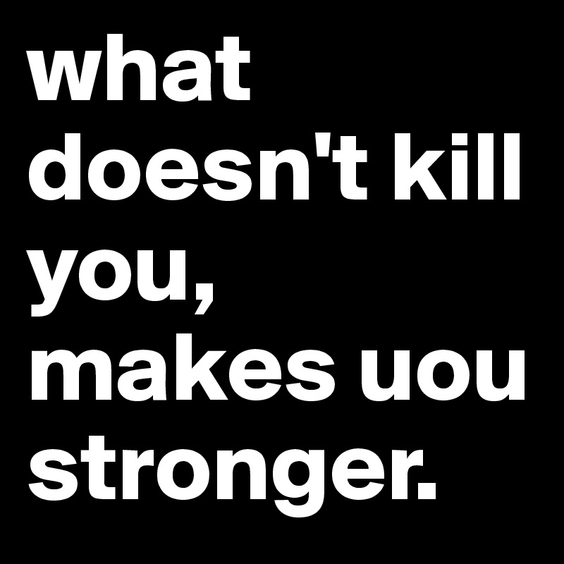 what doesn't kill you, makes uou stronger. 