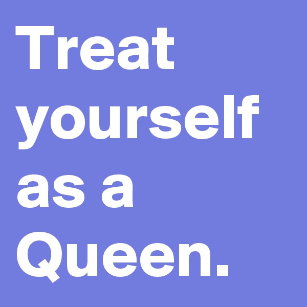 Treat yourself as a Queen. 