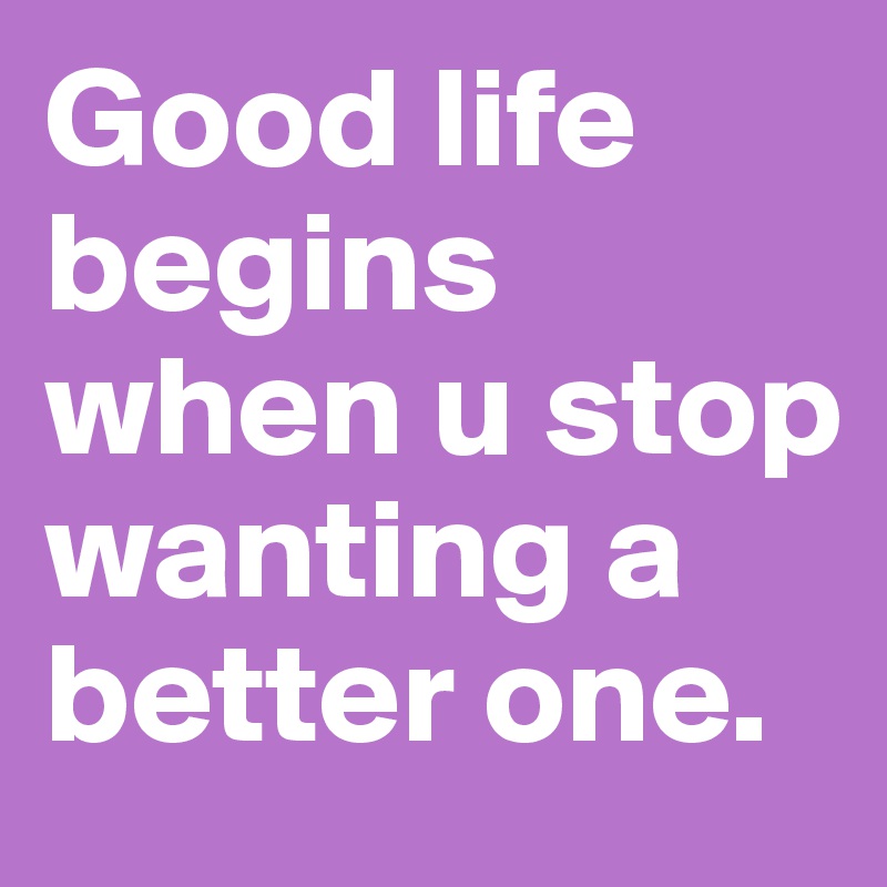 Good life begins when u stop wanting a better one. 