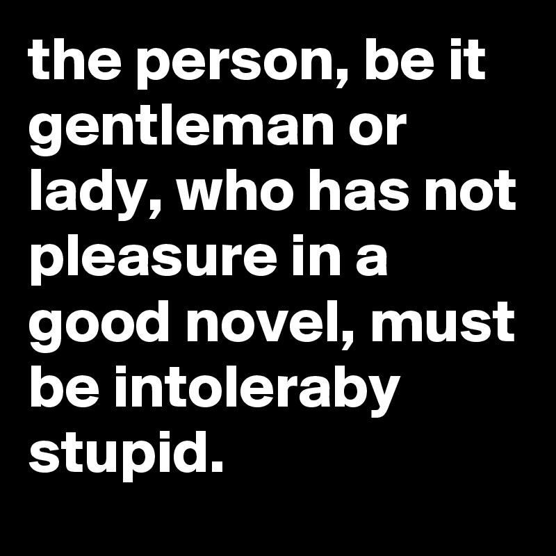the person, be it gentleman or lady, who has not pleasure in a good novel, must be intoleraby stupid.