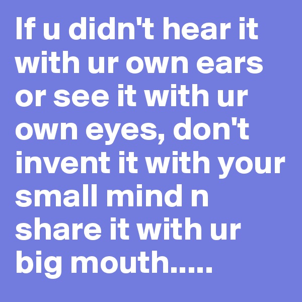 If u didn't hear it with ur own ears or see it with ur own eyes, don't invent it with your small mind n share it with ur big mouth.....