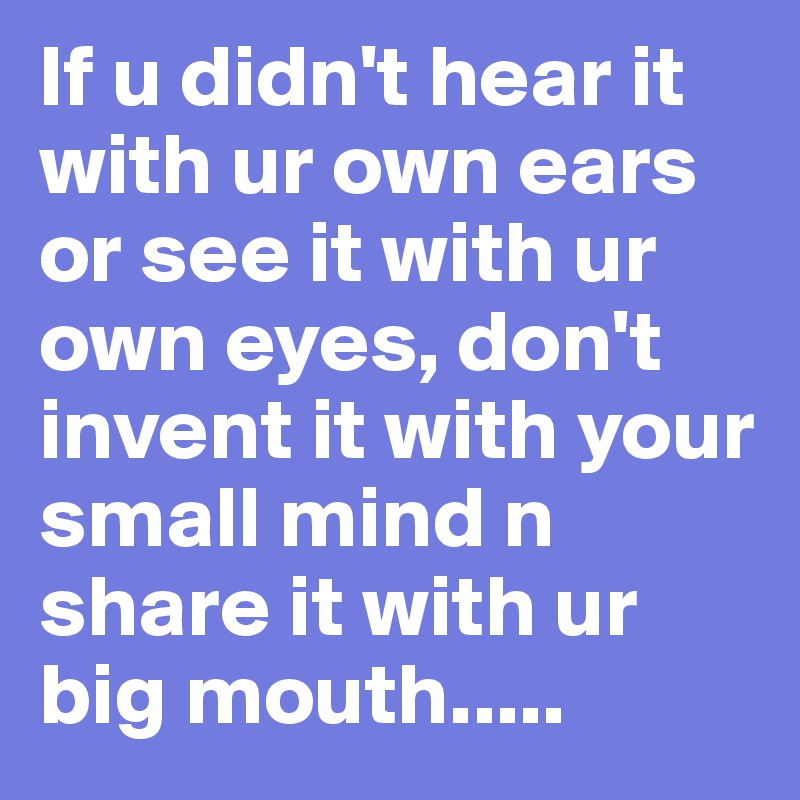 If u didn't hear it with ur own ears or see it with ur own eyes, don't invent it with your small mind n share it with ur big mouth.....