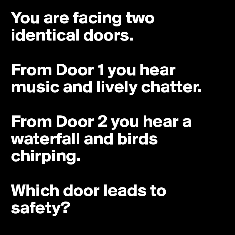 You are facing two identical doors. 

From Door 1 you hear music and lively chatter. 

From Door 2 you hear a waterfall and birds chirping. 

Which door leads to safety?