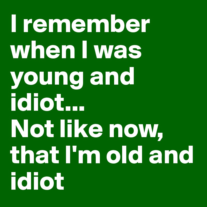 I remember when I was young and idiot...
Not like now, that I'm old and idiot