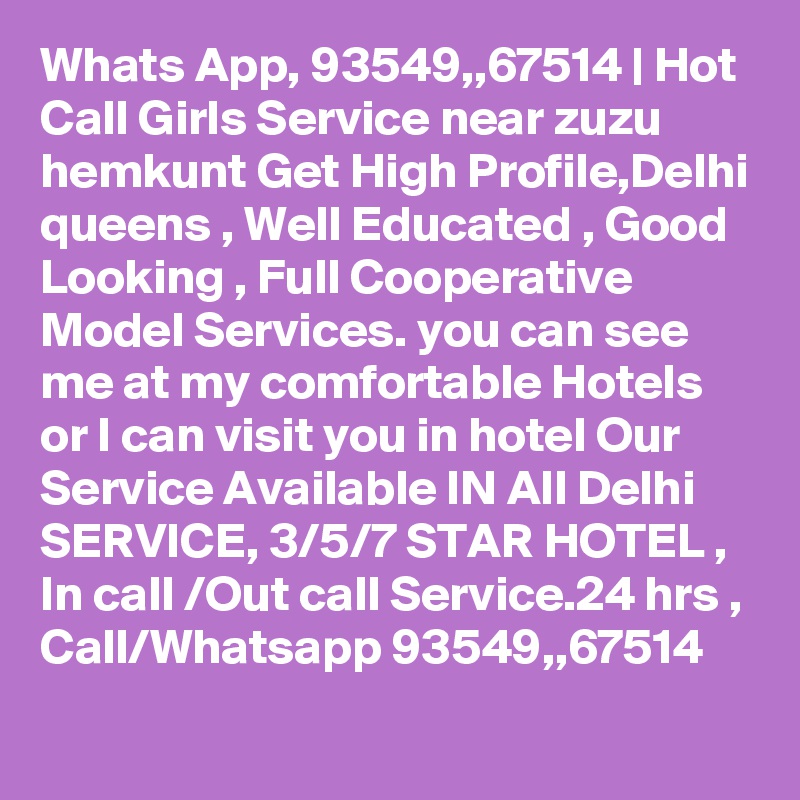 Whats App, 93549,,67514 | Hot Call Girls Service near zuzu hemkunt Get High Profile,Delhi queens , Well Educated , Good Looking , Full Cooperative Model Services. you can see me at my comfortable Hotels or I can visit you in hotel Our Service Available IN All Delhi SERVICE, 3/5/7 STAR HOTEL , In call /Out call Service.24 hrs , Call/Whatsapp 93549,,67514 
