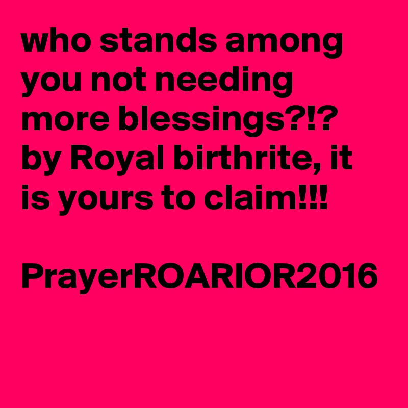who stands among you not needing more blessings?!?
by Royal birthrite, it is yours to claim!!!

PrayerROARIOR2016