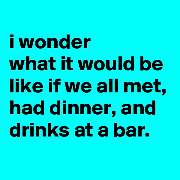 
i wonder
what it would be like if we all met, had dinner, and drinks at a bar.

