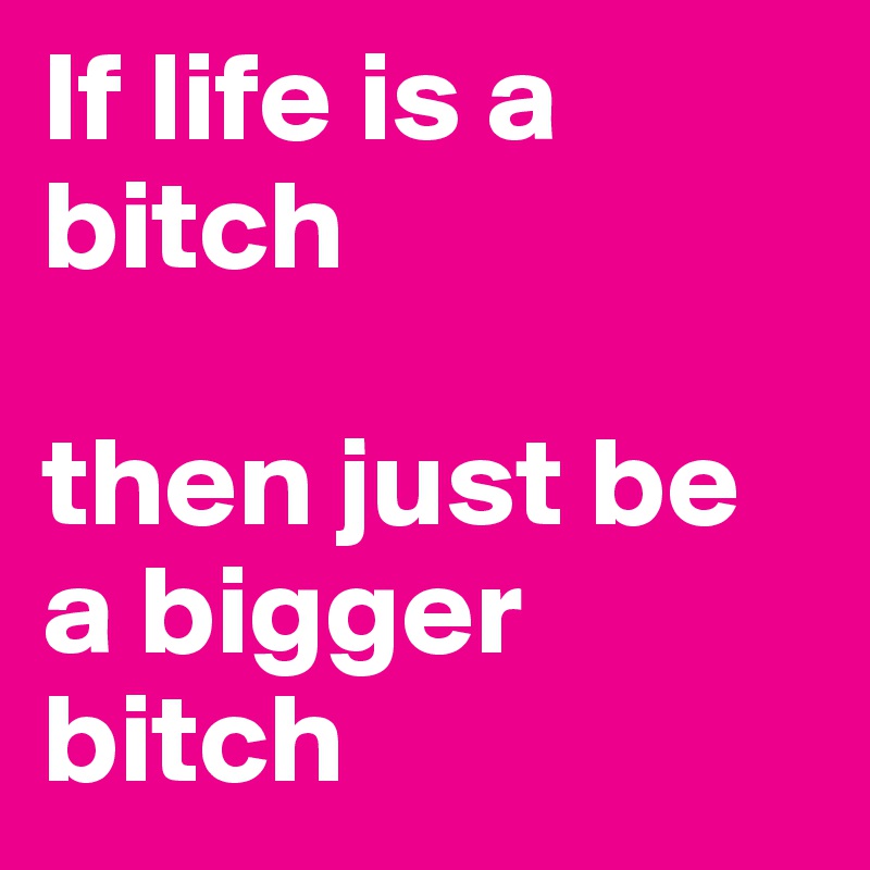 If life is a bitch

then just be a bigger bitch 