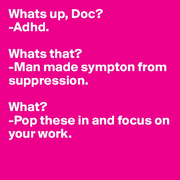 Whats up, Doc? 
-Adhd. 

Whats that?
-Man made sympton from suppression. 

What? 
-Pop these in and focus on your work. 

