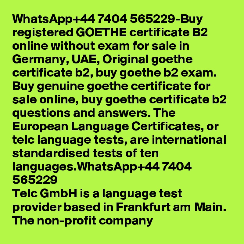 WhatsApp+44 7404 565229-Buy registered GOETHE certificate B2 online without exam for sale in Germany, UAE, Original goethe certificate b2, buy goethe b2 exam.
Buy genuine goethe certificate for sale online, buy goethe certificate b2 questions and answers. The European Language Certificates, or telc language tests, are international standardised tests of ten languages.WhatsApp+44 7404 565229
Telc GmbH is a language test provider based in Frankfurt am Main. The non-profit company