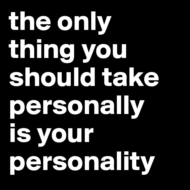 the only thing you should take personally
is your personality
