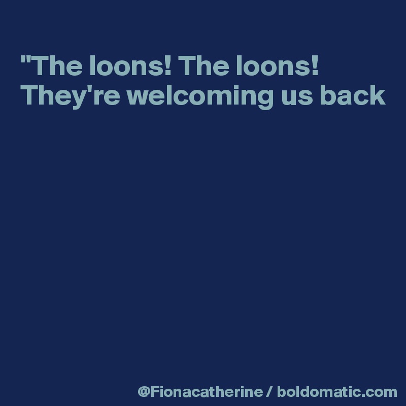 
"The loons! The loons!
They're welcoming us back








